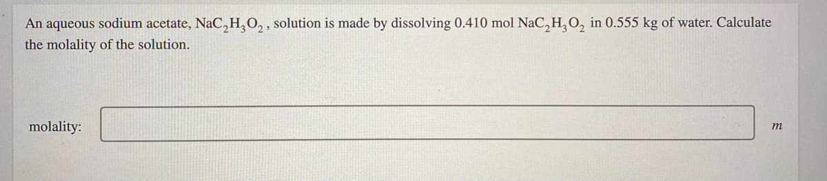 An aqueous sodium acetate, NaC, H,0, , solution is made by dissolving 0.410 mol NaC,H,O, in 0.555 kg of water. Calculate
the molality of the solution.
molality:
m
