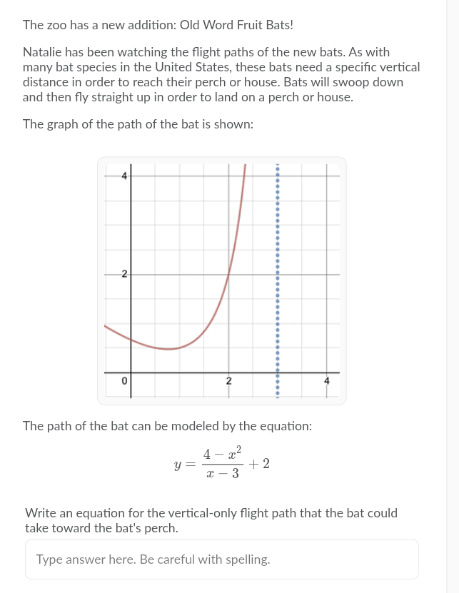 The zoo has a new addition: Old Word Fruit Bats!
Natalie has been watching the flight paths of the new bats. As with
many bat species in the United States, these bats need a specific vertical
distance in order to reach their perch or house. Bats will swoop down
and then fly straight up in order to land on a perch or house.
The graph of the path of the bat is shown:
2
The path of the bat can be modeled by the equation:
4 - x2
+ 2
3
y =
Write an equation for the vertical-only flight path that the bat could
take toward the bat's perch.
Type answer here. Be careful with spelling.
2.
