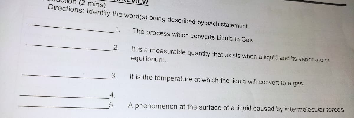 (2 mins)
Directions: ldentify the word(s) being described by each statement.
1.
The process which converts Liquid to Gas.
2.
It is a measurable quantity that exists when a liquid and its vapor are in
equilibrium.
3.
It is the temperature at which the liquid will convert to a gas.
4.
5.
A phenomenon at the surface of a liquid caused by intermolecular forces
