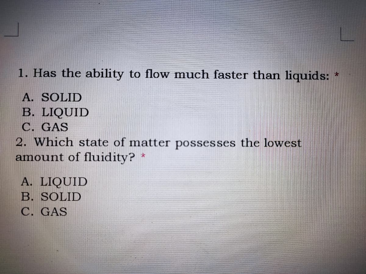 1. Has the ability to flow much faster than liquids:
A. SOLID
B. LIQUID
C. GAS
2. Which state of matter possesses the lowest
amount of fluidity?
A. LIQUID
B. SOLID
C. GAS
