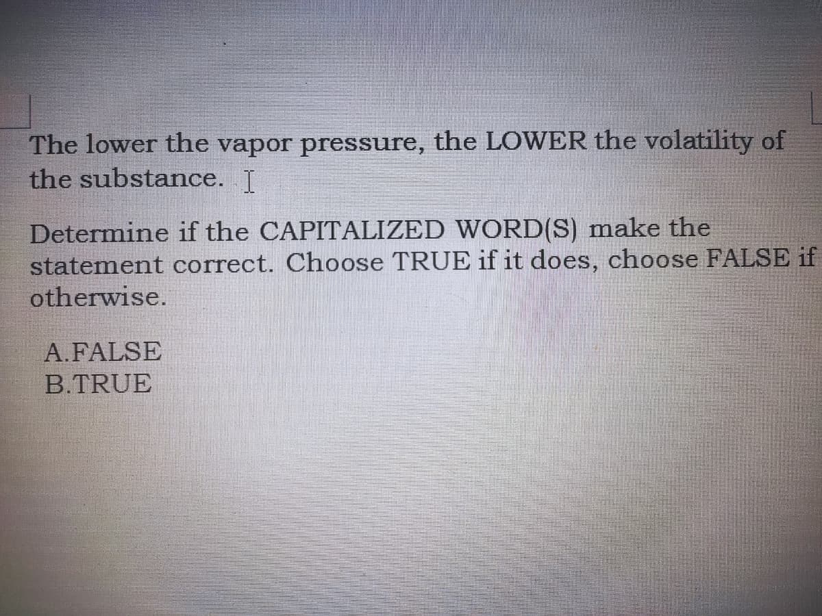 The lower the vapor pressure, the LOWER the volatility of
the substance. J
Determine if the CAPITALIZED WORD(S) make the
statement correct. Choose TRUE if it does, choose FALSE if
otherwise.
A.FALSE
B.TRUE
