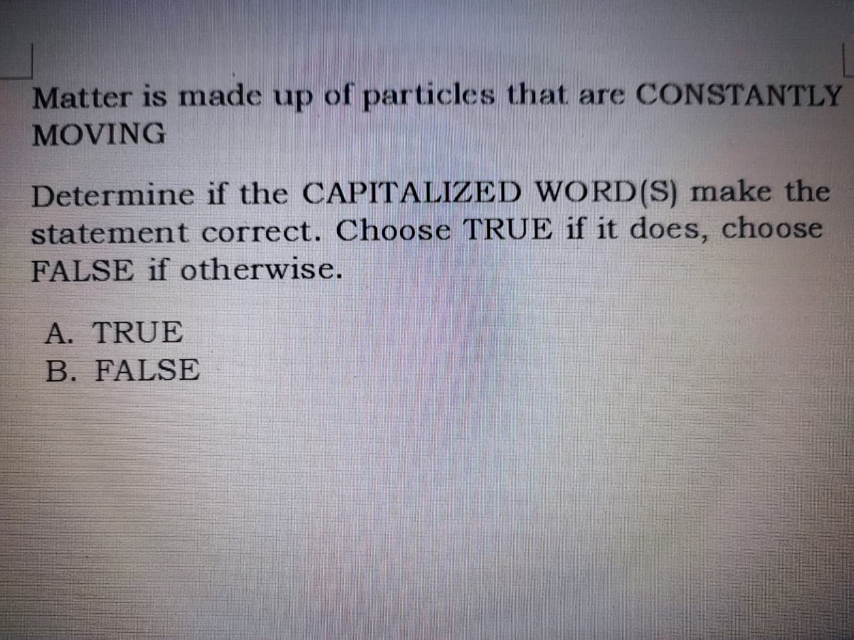Matter is made up of particles that are CONSTANTLY
MOVING
Determine if the CAPITALIZED WORD(S) make the
statement correct. Choose TRUE if it does, choose
FALSE if otherwise.
A. TRUE
B. FALSE
