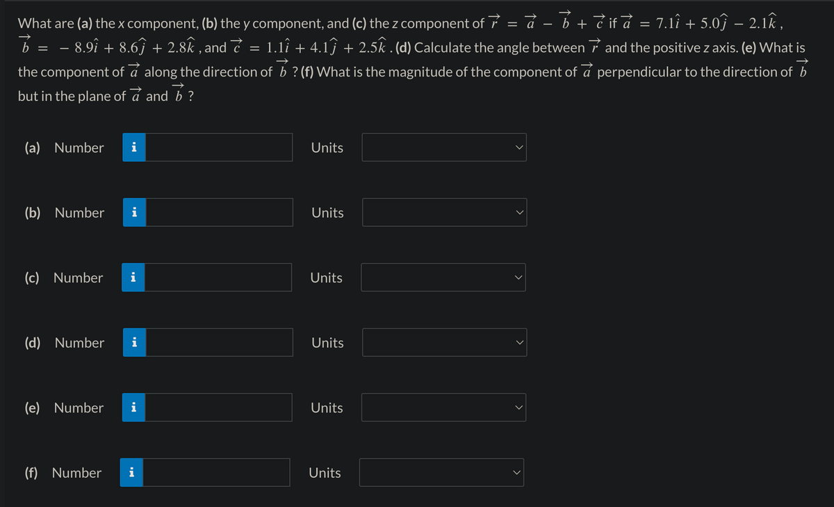 What are (a) the x component, (b) the y component, and (c) the z component of 7
=
à − b + è if à = 7.1î + 5.0ĵ − 2.1k,
·8.9î + 8.6ĵ + 2.8k, and ₹ = 1.1î + 4.1ĵ + 2.5k. (d) Calculate the angle between 7 and the positive z axis. (e) What is
the component of a along the direction of b? (f) What is the magnitude of the component of a perpendicular to the direction of b
but in the plane of a and b ?
b
=
(a) Number
(b) Number
(c) Number
(d) Number
(e) Number
(f) Number
Jak v
IN
A
Units
Units
Units
Units
Units
Units