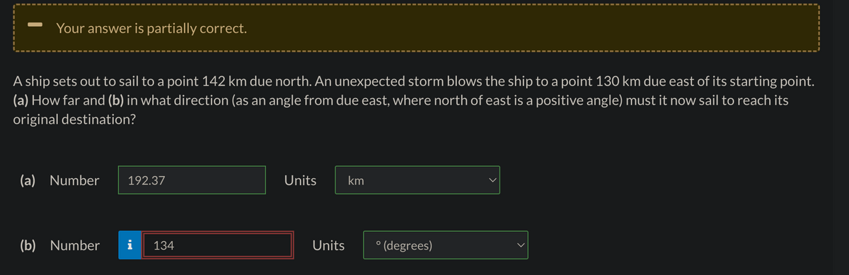 Your answer is partially correct.
A ship sets out to sail to a point 142 km due north. An unexpected storm blows the ship to a point 130 km due east of its starting point.
(a) How far and (b) in what direction (as an angle from due east, where north of east is a positive angle) must it now sail to reach its
original destination?
(a) Number 192.37
(b) Number
134
Units
Units
km
°(degrees)