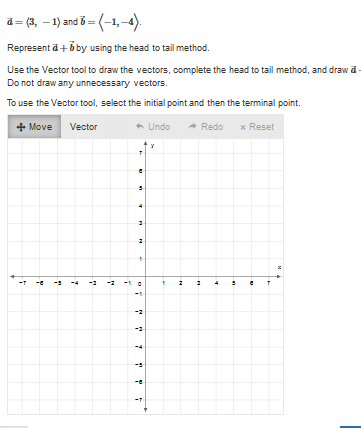 ### Vectors and Their Addition: Head to Tail Method

#### Given Vectors:
\( \vec{a} = \langle 3, -1 \rangle \) and \( \vec{b} = \langle -1, -4 \rangle \).

#### Task:
Represent \( \vec{a} + \vec{b} \) by using the head to tail method.

#### Instructions:
1. **Draw the Vectors**:
    - Use the Vector tool to draw the vectors.
    - Complete the head to tail method.
2. **Specific Details**:
    - Draw \( \vec{a} \) first.
    - Then, from the terminal point of \( \vec{a} \), draw \( \vec{b} \).
    - Do not draw any unnecessary vectors.

#### Using the Vector Tool:
- **Select the Vector Tool**: Use the "Vector" option from the toolbar.
- **Drawing a Vector**: Click on the initial point, then click on the terminal point to draw the vector.
- **Editing Options**: You have options to move vectors, undo actions, redo actions, and reset the grid.

#### Graph Explanation:
- **Axes**: The graph displayed is a coordinate plane with x and y axes ranging from -10 to 10.
- **Grid**: The grid is composed of small squares with one square unit each, making it easy to plot points and draw vectors accurately.
- **Toolbar**: There is a toolbar on the graph with options:
    - **Move**: Allows you to move vectors.
    - **Vector**: The tool to draw vectors.
    - **Undo**: Reverts the last action.
    - **Redo**: Redoes the last undone action.
    - **Reset**: Clears the graph and resets it to its original state.

By following these instructions, you can visually represent the addition of the two vectors \( \vec{a} \) and \( \vec{b} \) accurately on the coordinate plane using the head to tail method.