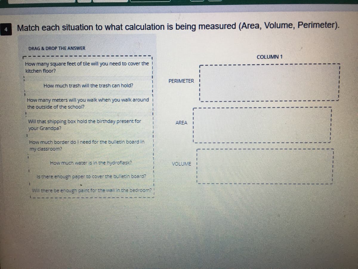 **Educational Activity: Measuring Area, Volume, and Perimeter**

**Instructions:**
Match each situation to what calculation is being measured (Area, Volume, Perimeter).

**Drag & Drop the Answer:**

1. How many square feet of tile will you need to cover the kitchen floor?
2. How much trash will the trash can hold?
3. How many meters will you walk when you walk around the outside of the school?
4. Will that shipping box hold the birthday present for your Grandpa?
5. How much border do I need for the bulletin board in my classroom?
6. How much water is in the hydroflask?
7. Is there enough paper to cover the bulletin board?
8. Will there be enough paint for the wall in the bedroom?

**Column 1:**
- **Perimeter**: 
- **Area**: 
- **Volume**: 

**Explanation of Terms:**
1. **Perimeter**: The distance around the outside of a shape or object (measured in linear units, e.g., meters, feet).
2. **Area**: The amount of surface covered by an object, usually measured in square units (e.g., square feet, square meters).
3. **Volume**: The amount of space an object occupies, usually measured in cubic units (e.g., cubic meters, liters).

**Steps:**
Drag and drop each scenario to the corresponding measurement type: Perimeter, Area, or Volume. This will help in understanding which physical quantity (Perimeter, Area, Volume) is relevant to each situation.