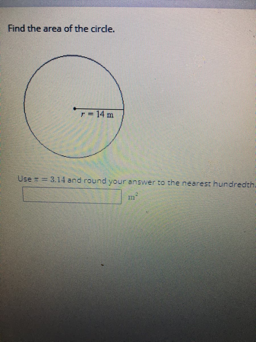 ### Calculating the Area of a Circle

To find the area of the circle, use the following formula:

\[ \text{Area} = \pi r^2 \]

where:
- \(\pi\) (pi) is a constant approximately equal to 3.14.
- \(r\) is the radius of the circle.

In this particular problem, the radius (\(r\)) is given as 14 meters.

So,

\[ \text{Area} = 3.14 \times (14)^2 \]

First, calculate \(14^2\):

\[ 14^2 = 196 \]

Then, multiply by \(\pi \):

\[ \text{Area} = 3.14 \times 196 \]

\[ \text{Area} = 615.44 \, \text{m}^2 \]

The final area of the circle is 615.44 square meters, rounded to the nearest hundredth.

**Diagram Explanation:**
- The diagram shows a circle.
- The radius of the circle, marked as \(r\), is 14 meters.
  
Fill in the final answer in the provided space on the educational website interface:

\[ \boxed{615.44 \, \text{m}^2} \]