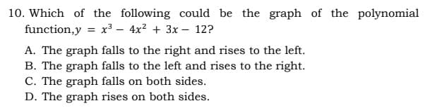 10. Which of the following could be the graph of the polynomial
function,y = x3 – 4x? + 3x – 12?
A. The graph falls to the right and rises to the left.
B. The graph falls to the left and rises to the right.
C. The graph falls on both sides.
D. The graph rises on both sides.
