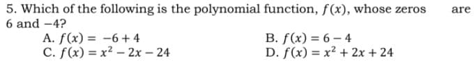 5. Which of the following is the polynomial function, f(x), whose zeros
6 and -4?
are
A. f(x) = -6+ 4
С. f (x) 3 х2 — 2х-24
В. f (x) %3D 6 — 4
D. f(x) = x² + 2x + 24
