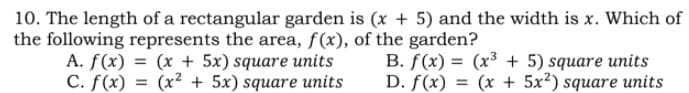 10. The length of a rectangular garden is (x + 5) and the width is x. Which of
the following represents the area, f(x), of the garden?
(x + 5x) square units
A. f(x)
C. f(x) = (x² + 5x) square units
B. f(x) = (x³ + 5) square units
D. f(x) =
= (x + 5x?) square units
