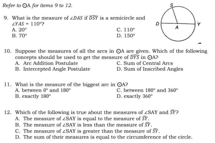 Refer to OA for items 9 to 12.
9. What is the measure of LDAS if DSY is a semicircle and
ZYAS = 110°?
А. 20°
В. 70°
D
A
С. 110°
D. 150°
10. Suppose the measures of all the arcs in OA are given. Which of the following
concepts should be used to get the measure of DYS in OA?
A. Arc Addition Postulate
B. Intercepted Angle Postulate
C. Sum of Central Arcs
D. Sum of Inscribed Angles
11. What is the measure of the biggest arc in OA?
A. between 0° and 180°
C. between 180° and 360°
D. exactly 360°
B. exactly 180°
12. Which of the following is true about the measures of 4SAY and SY?
A. The measure of ZSAY is equal to the measure of SY.
B. The measure of ZSAY is less than the measure of SY.
C. The measure of ZSAY is greater than the measure of SY.
D. The sum of their measures is equal to the circumference of the circle.
