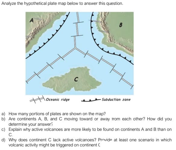 Analyze the hypothetical plate map below to answer this question.
C
Oceanic ridge
Subduction zone
a) How many portions of plates are shown on the map?
b) Are continents A, B, and C moving toward or away trom each other? How did you
determine your answer?
c) Explain why active volcanoes are more likely to be found on continents A and B than on
С.
d) Why does continent C lack active volcanoes? Prnvide at least one scenario in which
volcanic activity might be triggered on continent C
