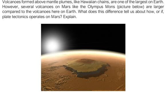 Volcanoes formed above mantle plumes, like Hawaiian chains, are one of the largest on Earth.
However, several volcanoes on Mars like the Olympus Mons (picture below) are larger
compared to the volcanoes here on Earth. What does this difference tell us about how, or if,
plate tectonics operates on Mars? Explain.
