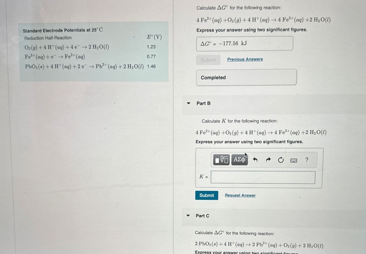 E°(V)
1.23
Calculate AG for the following reaction:
4 Fe2+ (aq) +O2(g) +4 H+ (aq) →4 Fe3+ (aq) +2 H₂O(1)
Express your answer using two significant figures.
AG=-177.56 kJ
Standard Electrode Potentials at 25°C
Reduction Half-Reaction
O2(g) +4 H+ (aq) + 4e → 2 H2O(1)
Fe3+ (aq) + e
Fe²+(aq)
PbO2 (s) + 4 H+ (aq) + 2e → Pb2+ (aq) + 2 H2O(l) 1.46
0.77
Submit
Previous Answers
Completed
Part B
Calculate K for the following reaction:
4 Fe²+(aq) +O2(g) +4 H+ (aq) → 4 Fe3+ (aq) +2 H2O(1)
Express your answer using two significant figures.
K=
ΜΕ ΑΣΦ
Submit
Request Answer
Part C
?
Calculate AG for the following reaction:
2 PbO2 (s) + 4 H+ (aq) → 2 Pb2+ (aq) + O2(g) + 2 H2O(l)
Express your answer using two significant figures