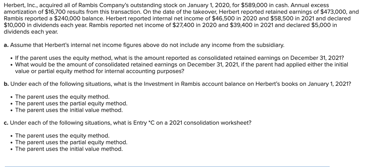 Herbert, Inc., acquired all of Rambis Company's outstanding stock on January 1, 2020, for $589,000 in cash. Annual excess
amortization of $16,700 results from this transaction. On the date of the takeover, Herbert reported retained earnings of $473,000, and
Rambis reported a $240,000 balance. Herbert reported internal net income of $46,500 in 2020 and $58,500 in 2021 and declared
$10,000 in dividends each year. Rambis reported net income of $27,400 in 2020 and $39,400 in 2021 and declared $5,000 in
dividends each year.
a. Assume that Herbert's internal net income figures above do not include any income from the subsidiary.
• If the parent uses the equity method, what is the amount reported as consolidated retained earnings on December 31, 2021?
• What would be the amount of consolidated retained earnings on December 31, 2021, if the parent had applied either the initial
value or partial equity method for internal accounting purposes?
b. Under each of the following situations, what is the Investment in Rambis account balance on Herbert's books on January 1, 2021?
• The parent uses the equity method.
•
The parent uses the partial equity method.
•
The parent uses the initial value method.
c. Under each of the following situations, what is Entry *C on a 2021 consolidation worksheet?
.
The parent uses the equity method.
•
The parent uses the partial equity method.
• The parent uses the initial value method.