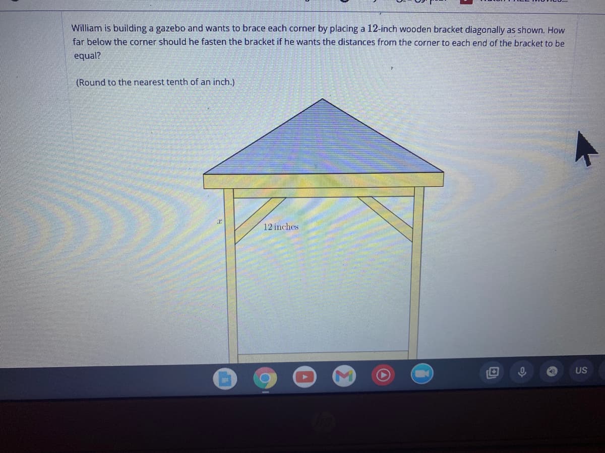 William is building a gazebo and wants to brace each corner by placing a 12-inch wooden bracket diagonally as shown. How
far below the corner should he fasten the bracket if he wants the distances from the corner to each end of the bracket to be
equal?
(Round to the nearest tenth of an inch.)
12 inches
US
