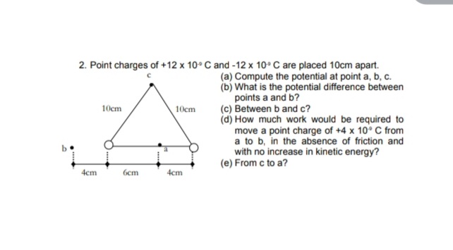 2. Point charges of +12 x 10° C and -12 x 10° C are placed 10cm apart.
(a) Compute the potential at point a, b, c.
(b) What is the potential difference between
points a and b?
(c) Between b and c?
(d) How much work would be required to
move a point charge of +4 x 10° C from
a to b, in the absence of friction and
with no increase in kinetic energy?
(e) From c to a?
10cm
10cm
4cm
бст
4cm
