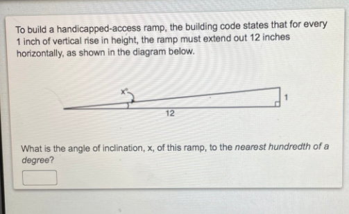 To build a handicapped-access ramp, the building code states that for every
1 inch of vertical rise in height, the ramp must extend out 12 inches
horizontally, as shown in the diagram below.
12
What is the angle of inclination, x, of this ramp, to the nearest hundredth of a
degree?
