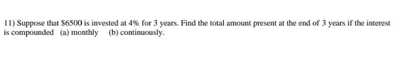 **Problem 11:** 

Suppose that $6500 is invested at 4% for 3 years. Find the total amount present at the end of 3 years if the interest is compounded 
(a) monthly 
(b) continuously.