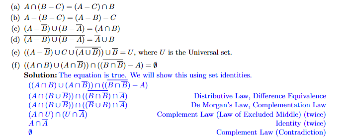 (a) An (B-C) = (A-C) NB
(b) A (B-C) = (A - B) - C
(c) (A-B) U (B-A) = (ANB)
(d) (A-B)U(B-A) = AUB
(e) ((A-B)UCU(AUB)) UB= U, where U is the Universal set.
(f) ((ANB)u(ANB))n((BnB) - A) = 0
Solution: The equation is true. We will show this using set identities.
((ANB) u (ANB)) n((BnB) - A)
(An (Bu B))n((BNB)nA)
(An (BUB))n ((BUB) nÃ)
(ANU)n (UnĀ)
AnÃ
0
Distributive Law, Difference Equivalence
De Morgan's Law, Complementation Law
Complement Law (Law of Excluded Middle) (twice)
Identity (twice)
Complement Law (Contradiction)