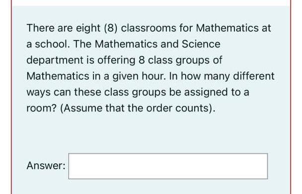 There are eight (8) classrooms for Mathematics at
a school. The Mathematics and Science
department is offering 8 class groups of
Mathematics in a given hour. In how many different
ways can these class groups be assigned to a
room? (Assume that the order counts).
Answer:
