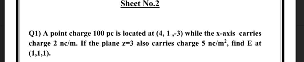 Sheet No.2
Q1) A point charge 100 pc is located at (4, 1 ,-3) while the x-axis carries
charge 2 nc/m. If the plane z=3 also carries charge 5 nc/m?, find E at
(1,1,1).
