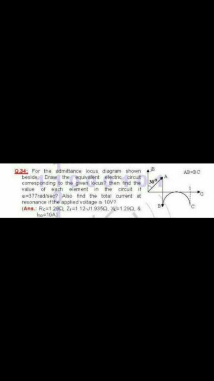 9.34: For the admittance locus diagram shown
beside. Draw the equivalent electric circuit
corresponding to the given locus? then find the
value of each element in the circuit if
=377rad/sec? Also find the total current at
resonance if the applied voltage is 10V?
(Ans.: Rc=1 290, Z,=1 12-J1 935Q, X=1.290, &
Ito=10A)
AB-BC
300
