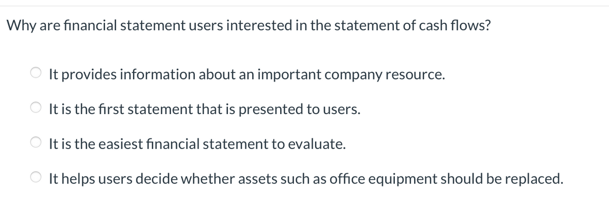 Why are financial statement users interested in the statement of cash flows?
O
It provides information about an important company resource.
It is the first statement that is presented to users.
It is the easiest financial statement to evaluate.
It helps users decide whether assets such as office equipment should be replaced.