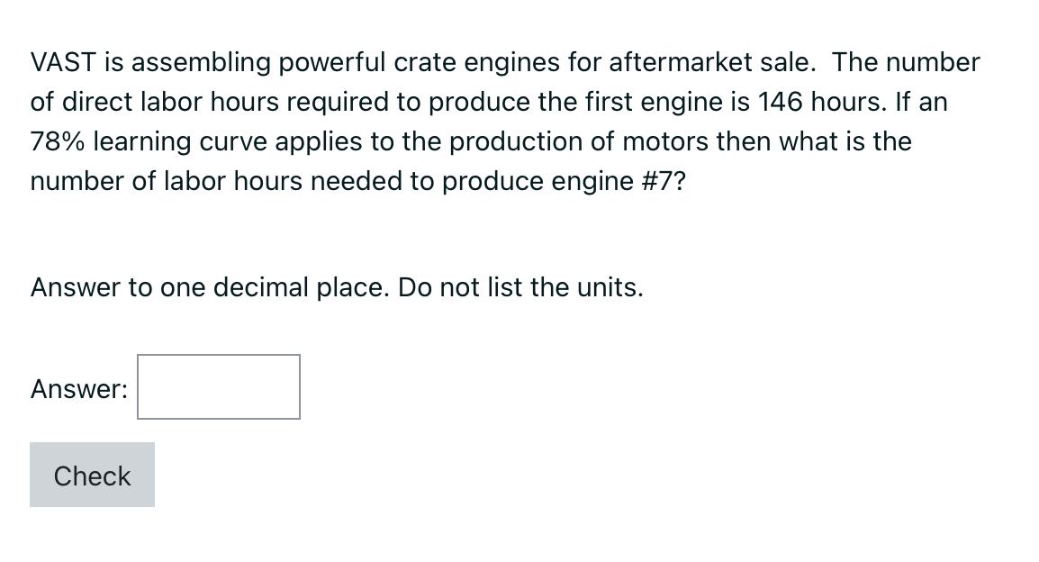 VAST is assembling powerful crate engines for aftermarket sale. The number
of direct labor hours required to produce the first engine is 146 hours. If an
78% learning curve applies to the production of motors then what is the
number of labor hours needed to produce engine #7?
Answer to one decimal place. Do not list the units.
Answer:
Check