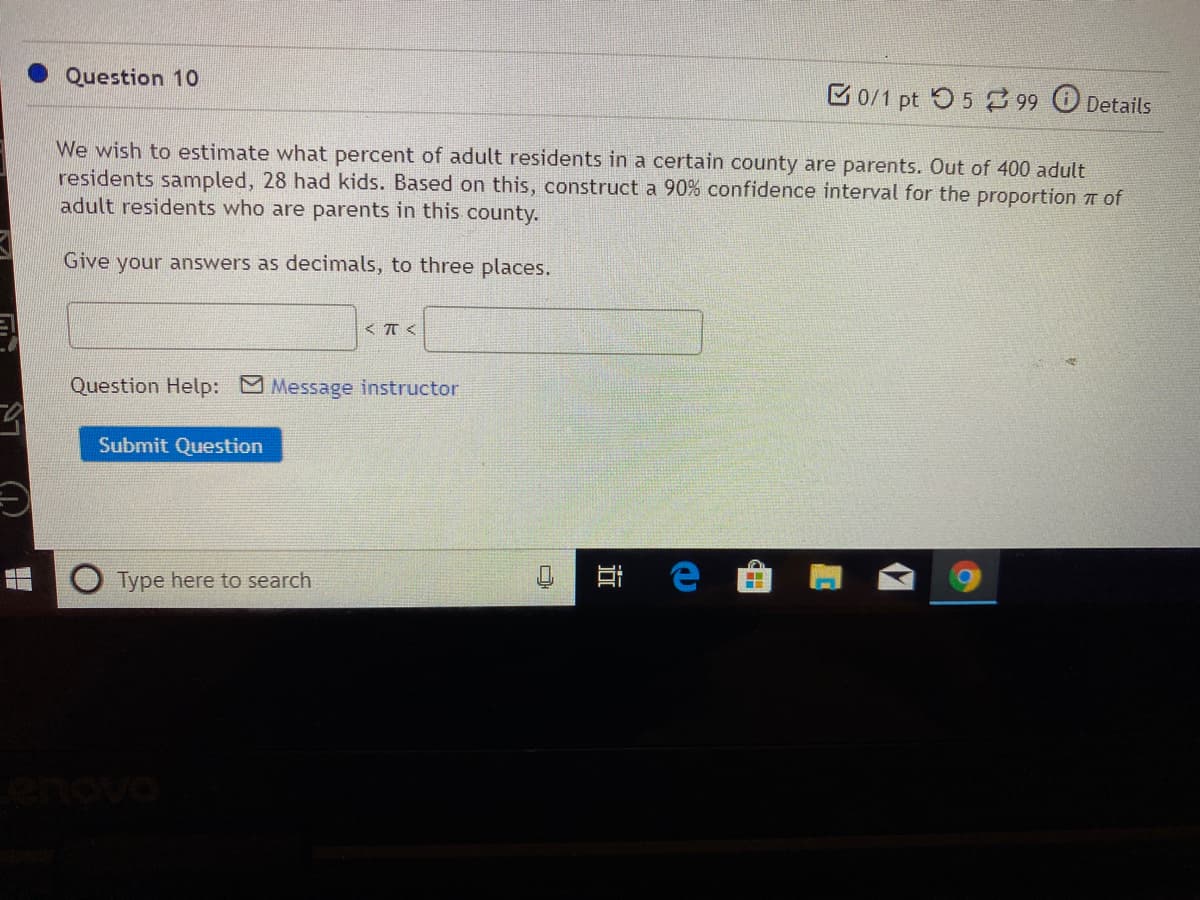 Question 10
B0/1 pt O5 99 Details
We wish to estimate what percent of adult residents in a certain county are parents. Out of 400 adult
residents sampled, 28 had kids. Based on this, construct a 90% confidence interval for the proportion 7T of
adult residents who are parents in this county.
Give your answers as decimals, to three places.
Question Help: Message instructor
Submit Question
Type here to search
..
