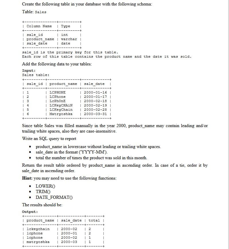 Create the following table in your database with the following schema:
Table: Sales
| Column Name
I Туре
+----
| sale_id
I product_name
| sale date
| int
varchar|
I date
+-----
+----
sale id is the primary key for this table.
Each row of this table contains the product name and the date it was sold.
Add the following data to your tables:
Input:
Sales table:
+--
I sale idI product name | sale date
+--
| 1
| 2
| 3
| LCPHONE
| LCPhone
| LcPhOnE
| LCKeyCHAiN
| LCKeyChain
| Matryoshka
| 2000-01-16 |
| 2000-01-17 |
| 2000-02-18 |
| 2000-02-19 |
| 2000-02-28 |
| 2000-03-31 |
| 5
Since table Sales was filled manually in the year 2000, product_name may contain leading and/or
trailing white spaces, also they are case-insensitive.
Write an SQL query to report
• product_name in lowercase without leading or trailing white spaces.
• sale_date in the format ("YYYY-MM').
• total the number of times the product was sold in this month.
Return the result table ordered by product_name in ascending order. In case of a tie, order it by
sale_date in ascending order.
Hint: you may need to use the following functions:
• LOWER(O
• TRIM()
• DATE_FORMAT()
The results should be:
Output:
I product_name | sale_date | total |
+--
| lckeychain
| lcphone
| lcphone
| matryoshka
| 2000-02
| 2000-01
| 2000-02
| 2000-03
| 2
| 2
| 1
| 1
