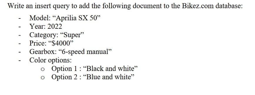 Write an insert query to add the following document to the Bikez.com database:
Model: "Aprilia SX 50"
Year: 2022
-
-
Category: "Super"
Price: "$4000"
Gearbox: "6-speed manual"
Color options:
o Option 1: "Black and white"
o Option 2: "Blue and white"