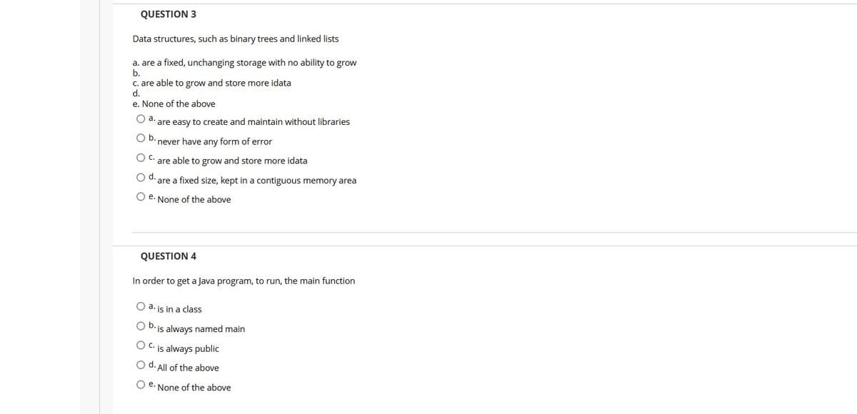QUESTION 3
Data structures, such as binary trees and linked lists
a. are a fixed, unchanging storage with no ability to grow
b.
C. are able to grow and store more idata
d.
e. None of the above
O a.
are easy to create and maintain without libraries
Ob.
never have any form of error
Oc.
are able to grow and store more idata
d.
are a fixed size, kept in a contiguous memory area
O e. None of the above
QUESTION 4
In order to get a Java program, to run, the main function
O a. is in a class
O D. is always named main
O C. is always public
O d. All of the above
O e. None of the above
