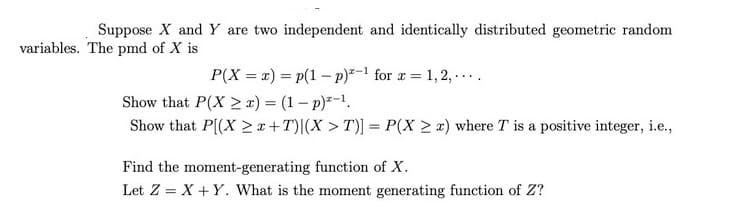 Suppose X and Y are two independent and identically distributed geometric random
variables. The pmd of X is
P(X = x) = p(1 – p)*-1 for x = 1,2, ...
Show that P(X >x) = (1- p)-1.
Show that P(X 2r+T)|(X > T)] = P(X > x) where T is a positive integer, i.e.,
Find the moment-generating function of X.
Let Z = X +Y. What is the moment generating function of Z?
