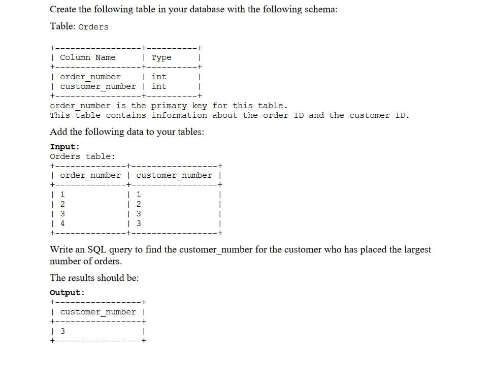 Create the following table in your database with the following schema:
Table: Orders
| Column Name
| туре
| order number
| customer number | int
| int
+--
order_number is the primary key for this table.
This table contains information about the order ID and the customer ID.
Add the following data to your tables:
Input:
Orders table:
| order_number | customer_number |
| 1
| 2
| 3
| 4
| 1
| 2
| 3
| 3
Write an SQL query to find the customer_number for the customer who has placed the largest
number of orders.
The results should be:
Output:
| customer number |
| 3
