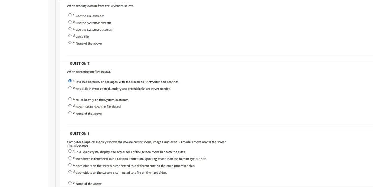 When reading data in from the keyboard in Java,
O a. use the cin iostream
O b. use the System.in stream
O C. use the System.out stream
O d. use a File
O e. None of the above
QUESTION 7
When operating on files in Java,
O a. Java has libraries, or packages, with tools such as PrintWriter and Scanner
O b. has built-in error control, and try and catch blocks are never needed
O C. relies heavily on the System.in stream
O d. never has to have the file closed
O e. None of the above
QUESTION 8
Computer Graphical Displays shows the mouse cursor, icons, images, and even 3D models move across the screen.
This is because
O a. in a liquid crystal display, the actual cells of the screen move beneath the glass
O D. the screen is refreshed, like a cartoon animation, updating faster than the human eye can see.
O C. each obiect on the screen is connected to a different core on the main processor chip
O d. each object on the screen is connected to a file on the hard drive.
O e. None of the above
