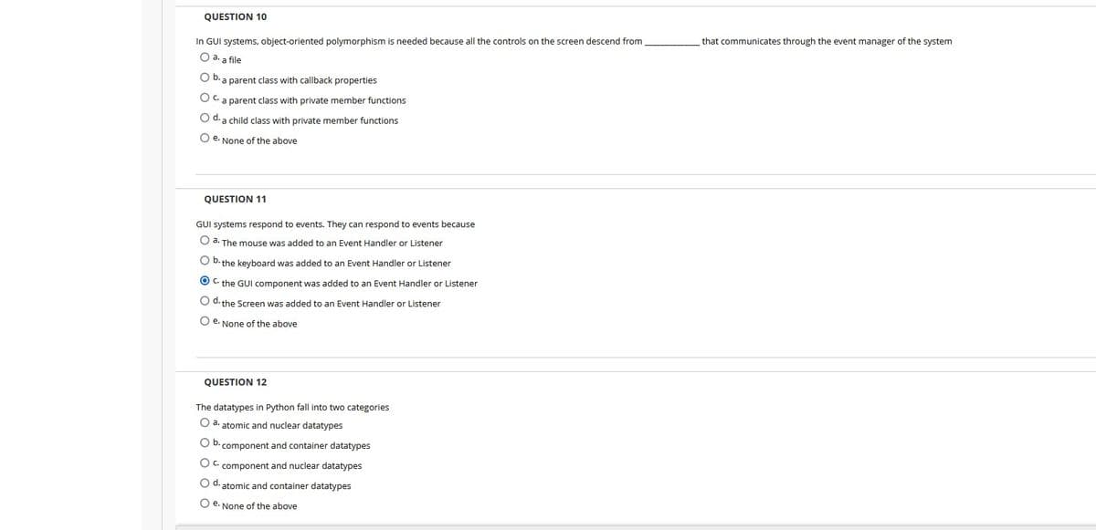 QUESTION 10
In GUI systems, object-oriented polymorphism is needed because all the controls on the screen descend from
that communicates through the event manager of the system
O a. a file
O b. a parent class with callback properties
O C. a parent class with private member functions
O d. a child class with private member functions
O e. None of the above
QUESTION 11
GUI systems respond to events. They can respond to events because
O a. The mouse was added to an Event Handler or Listener
O b. the keyboard was added to an Event Handler or Listener
O C. the GUI component was added to an Event Handler or Listener
O d. the Screen was added to an Event Handler or Listener
O e. None of the above
QUESTION 12
The datatypes in Python fall into two categories
O a. atomic and nuclear datatypes
O b. component and container datatypes
O C. component and nuclear datatypes
O d. atomic and container datatypes
O e. None of the above
