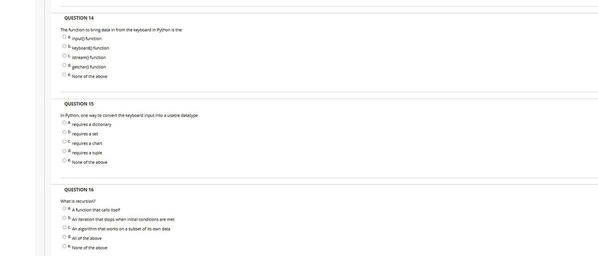 QUESTION 14
The function to bring data in from the keyboard in Python is the
O a. input() function
Ob.
keyboard() function
Oc.
istream() function
Od.
getchar() function
Oe.
None of the above
QUESTION 15
In Python, one way to convert the keyboard input into a usable datatype
O a.
requires a dictionary
O b
requires a set
OC requires a chart
d.
requires a tuple
Oe.
None of the above
QUESTION 16
What is recursion?
O a. A function that calls itself
O D. An iteration that stops when initial conditions are met
O- An algorithm that works on a subset of its own data
O d. All of the above
O e. None of the above
