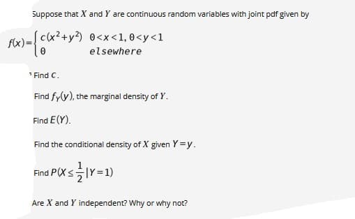 Suppose that X and Y are continuous random variables with joint pdf given by
c(x²+y?) 0<x<1, 0<y<1
f(x)=
elsewhere
1 Find C.
Find fy(y), the marginal density of Y.
Find E(Y).
Find the conditional density of X given Y =y.
Find P(X s글Y=1)
Are X and Y independent? Why or why not?
