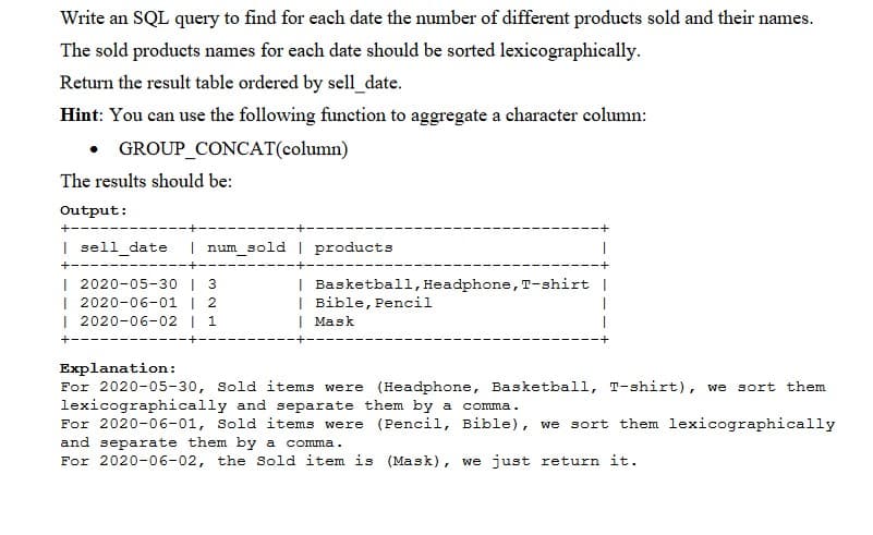 Write an SQL query to find for each date the number of different products sold and their names.
The sold products names for each date should be sorted lexicographically.
Return the result table ordered by sell_date.
Hint: You can use the following function to aggregate a character column:
GROUP_CONCAT(column)
The results should be:
Output:
+---
I sell_date
| num_sold | products
+--
+-
| 2020-05-30 | 3
| 2020-06-01 | 2
| 2020-06-02 | 1
| Basketball, Headphone, T-shirt |
| Bible, Pencil
| Mask
+--
Explanation:
For 2020-05-30, Sold items were (Headphone, Basketball, T-shirt), we sort them
lexicographically and separate them by a comma.
For 2020-06-01, Sold items were (Pencil, Bible), we sort them lexicographically
and separate them by a comma.
For 2020-06-02, the Sold item is (Mask), we just return it.
