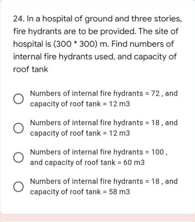 24. In a hospital of ground and three stories,
fire hydrants are to be provided. The site of
hospital is (300 * 300) m. Find numbers of
internal fire hydrants used, and capacity of
roof tank
Numbers of internal fire hydrants 72, and
capacity of roof tank 12 m3
Numbers of internal fire hydrants = 18 , and
capacity of roof tank 12 m3
Numbers of internal fire hydrants 100,
and capacity of roof tank = 60 m3
Numbers of internal fire hydrants 18, and
capacity of roof tank 58 m3
