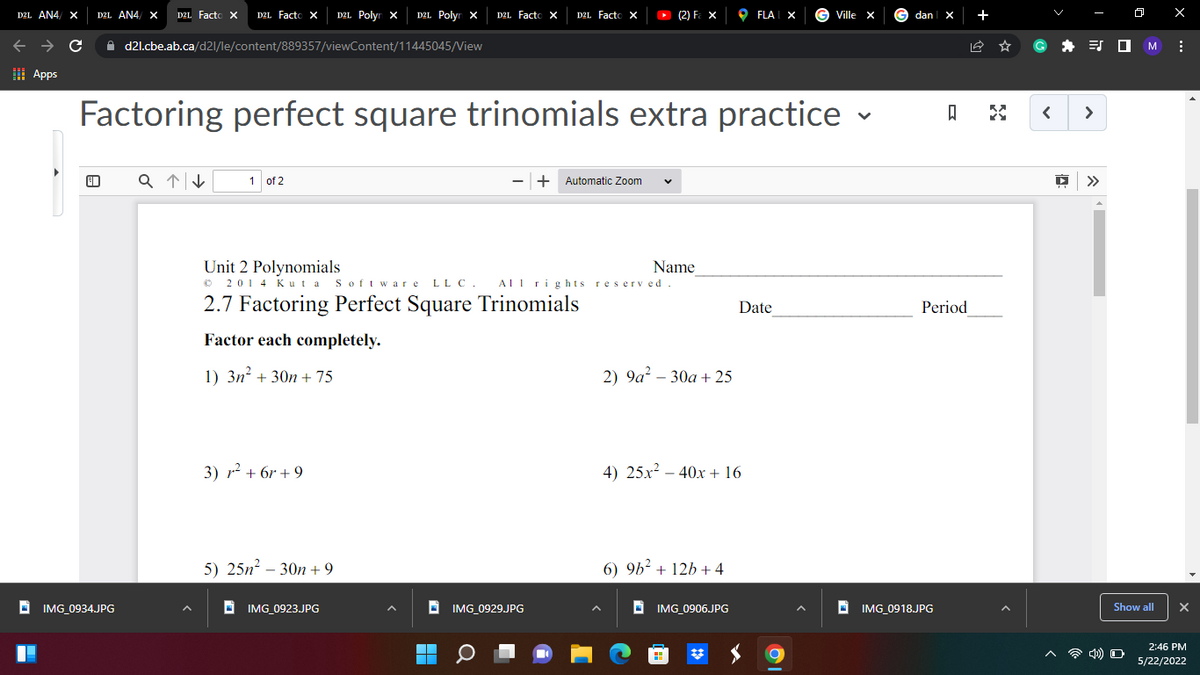 D2L AN4/ X D2L AN4/ X D2L Facto X D2L Facto X D2L Polyn X D2L Polyn X
D2L Facto X
D2L Facto X
(2) F₂ X
FLAIX
Ville X
C
d2l.cbe.ab.ca/d2l/le/content/889357/viewContent/11445045/View
Apps
V
Factoring perfect square trinomials extra practice
a↑↓
1 of 2
+ Automatic Zoom V
Unit 2 Polynomials
Name
© 2014 Kuta Software LLC. All rights reserved.
2.7 Factoring Perfect Square Trinomials
Date
Factor each completely.
1) 3n² + 30n +75
3) r²²+6r+9
5) 25n²-30n +9
IMG_0923.JPG
IMG_0934.JPG
A
■
IMG_0929.JPG
2) 9a² - 30a + 25
4) 25x² 40x + 16
6) 9b² + 12b + 4
IMG_0906.JPG
#
dan X
ធ
Period
IMG_0918.JPG
< >
▶ >>
0
4) O
M
Show all
X
X
2:46 PM
5/22/2022