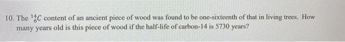 10. The 4C content of an ancient piece of wood was found to be one-sixteenth of that in living trees. How
many years old is this piece of wood if the half-life of carbon-14 is 5730 years?
