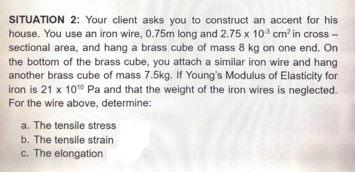 SITUATION 2: Your client asks you to construct an accent for his
house. You use an iron wire, 0.75m long and 2.75 x 103 cm? in cross -
sectional area, and hang a brass cube of mass 8 kg on one end. On
the bottom of the brass cube, you attach a similar iron wire and hang
another brass cube of mass 7.5kg. If Young's Modulus of Elasticity for
iron is 21 x 101º Pa and that the weight of the iron wires is neglected.
For the wire above, determine:
a. The tensile stress
b. The tensile strain
c. The elongation
