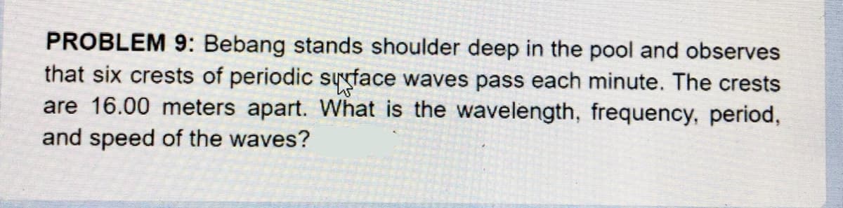 PROBLEM 9: Bebang stands shoulder deep in the pool and observes
that six crests of periodic syyface waves pass each minute. The crests
are 16.00 meters apart. What is the wavelength, frequency, period,
and speed of the waves?
