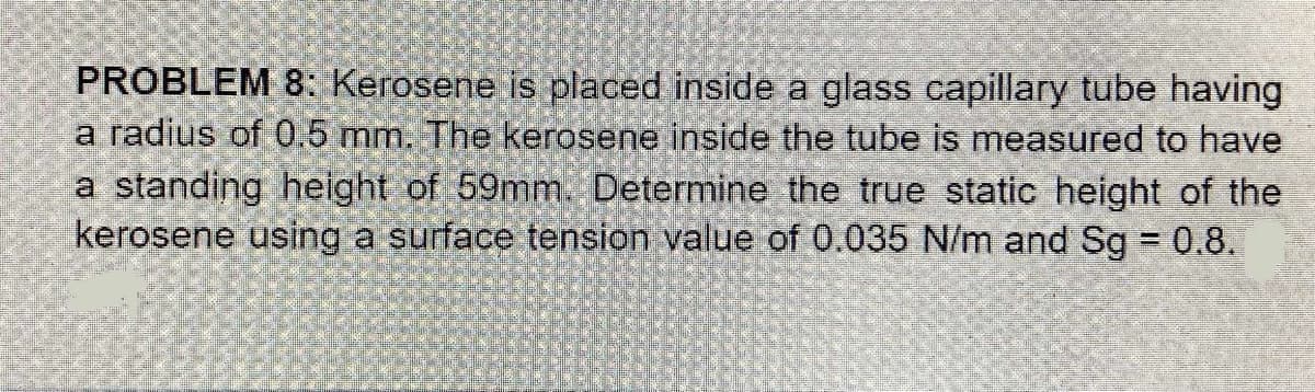 PROBLEM 8: Kerosene is placed inside a glass capillary tube having
a radius of 0.5 mm. The kerosene inside the tube is measured to have
a standing height of 59mm. Determine the true static height of the
kerosene using a surface tension value of 0.035 N/m and Sg 0.8.
