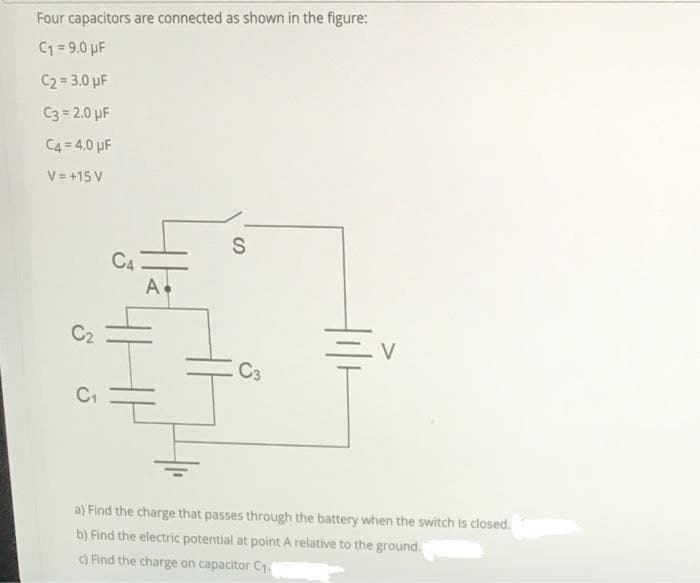 Four capacitors are connected as shown in the figure:
C1 = 9.0 µF
C2 = 3.0 µF
C3 = 2.0 uF
C4= 4.0 uF
V = +15 V
C4
A.
C2
V
C3
C1
a) Find the charge that passes through the battery when the switch is closed.
b) Find the electric potential at point A relative to the ground.
c) Find the charge on capacitor C1.
