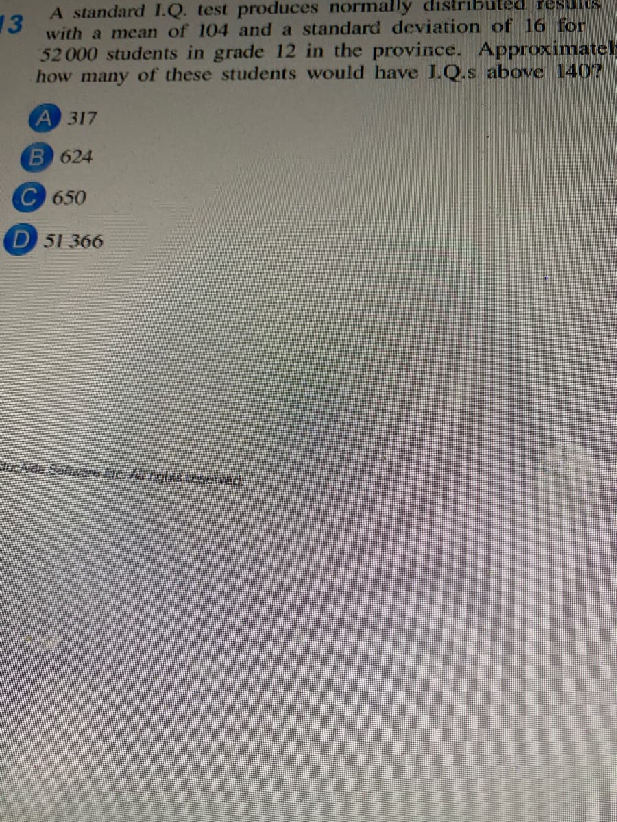 A standard I.Q. test produces normally distributed results
13
with a mean of 104 and a standard deviation of 16 for
52 000 students in grade 12 in the province. Approximatel
how many of these students would have I.Q.s above 140?
A 317
B 624
C 650
D 51 366
lueAde Saftware Inc. Al rights reserved
