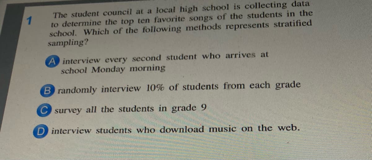 The student council at a local high school is collecting data
to determine the top ten favorite songs of the students in the
school. Which of the following methods represents stratified
sampling?
A interview every second student who arrives at
school Monday morning
B randomly interview 10% of students from each grade
C survey all the students in grade 9
D interview students who download music on the web.
