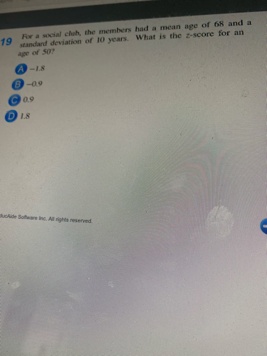 For a social club, the members had a mean age of 68 and a
19
standard deviation of 10 years. What is the z-score for an
age of 50?
A-1.8
B-0.9
C0.9
D 1.8
ducAide Software Inc. Al rights reserved.
